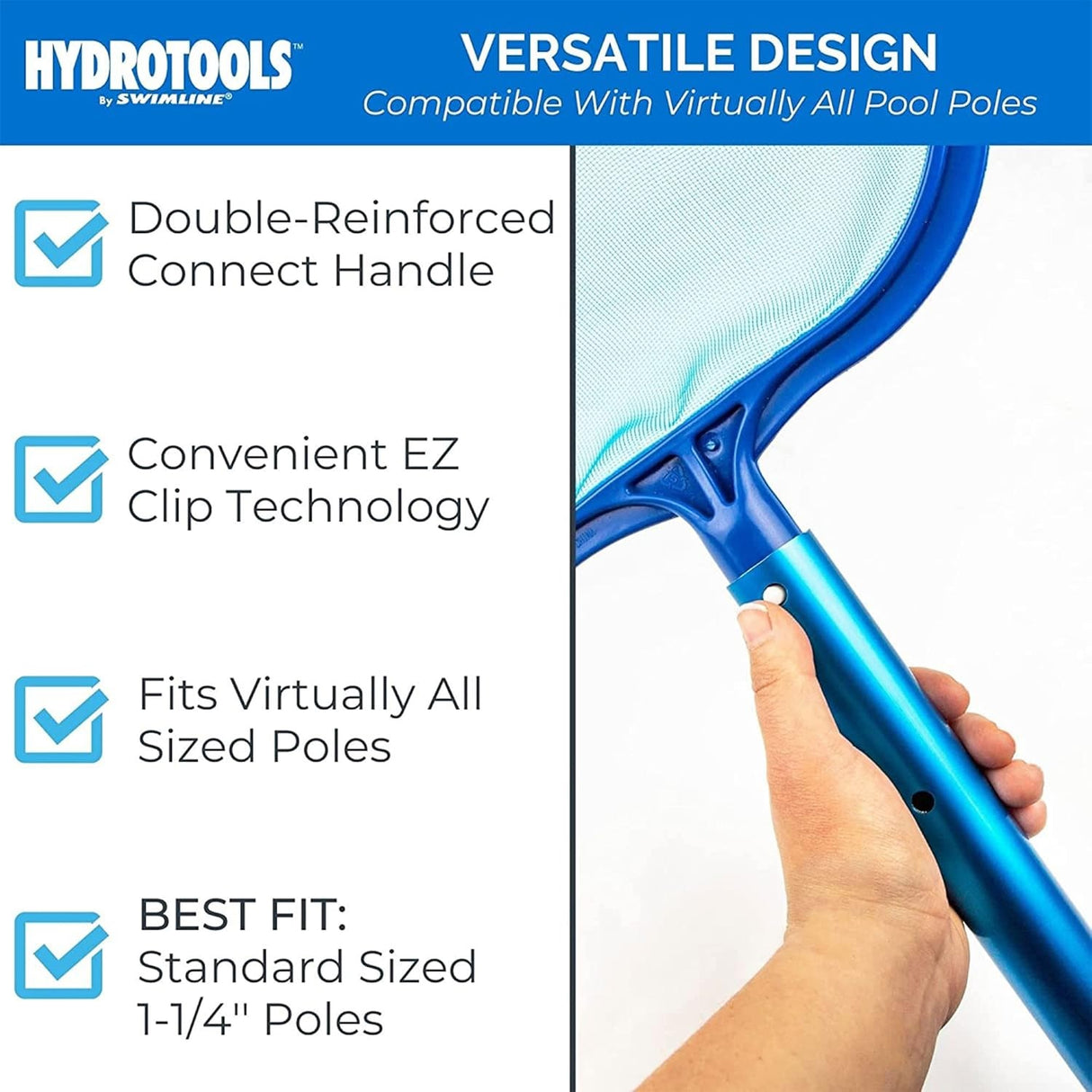 This skimmer net has a versatile design that is compatible with virtually all pool poles. It has a double-reinforced connect handle. Uses convenient EZ clip technology. Fits virtually all sized poles but the best fit is standard sized 1 ¼" poles.