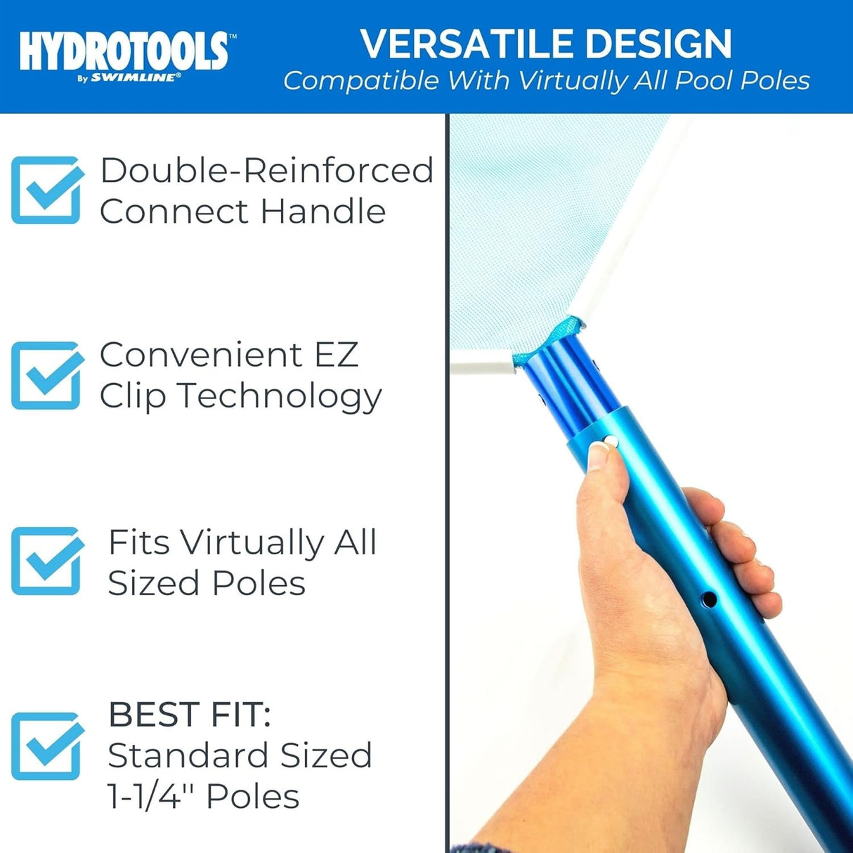 This skimmer net has a versatile design that is compatible with virtually all pool poles. It has a double-reinforced connect handle. Uses convenient EZ clip technology. Fits virtually all sized poles but the best fit is standard sized 1 ¼" poles.