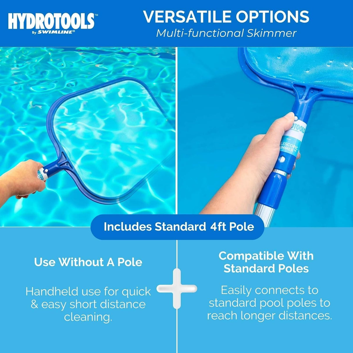 This is a multi-functional skimmer with a versatile design. You can use it without the pole. Handheld use for quick and easy short distance cleaning. It also easily connects to the included standard 4 foot pole.