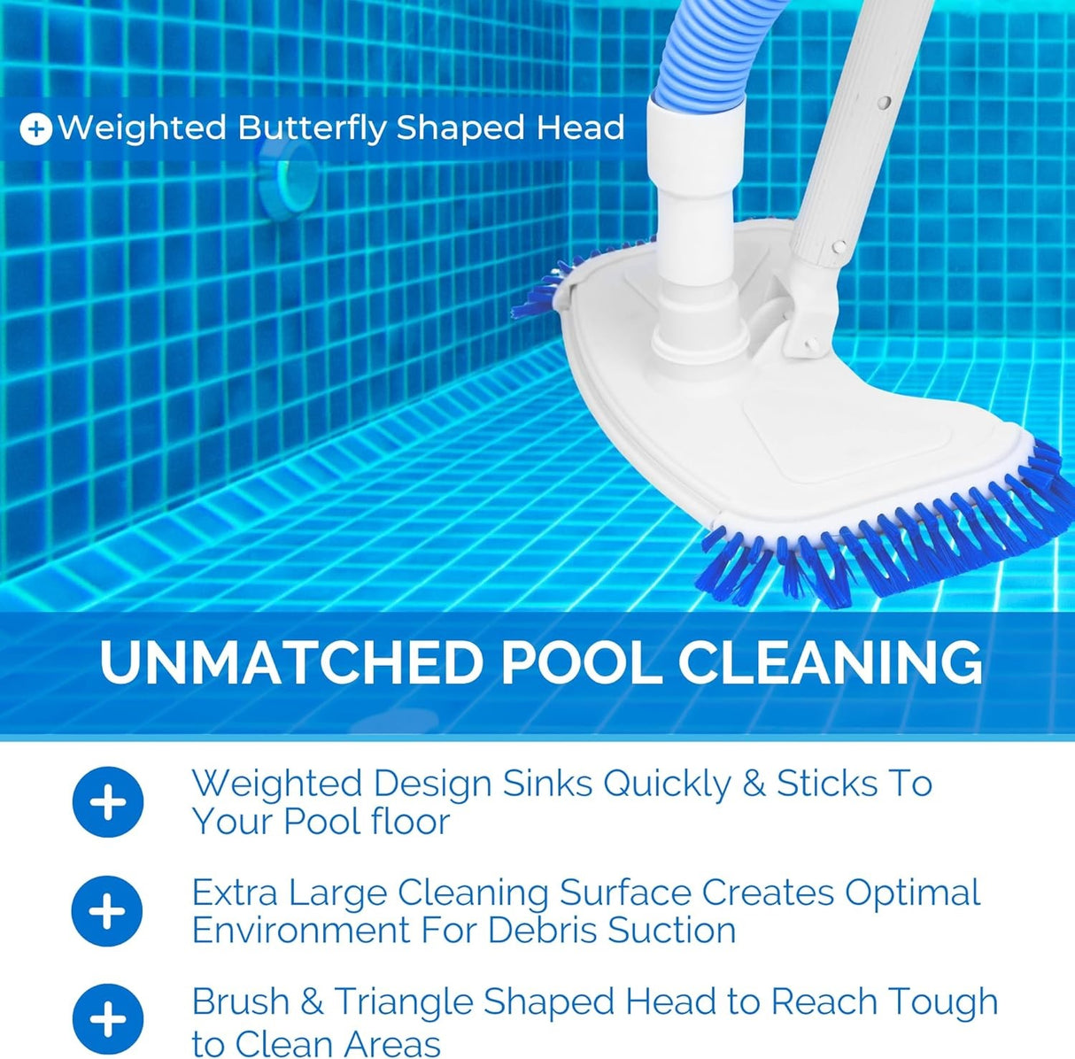 This vacuum has a weighted butterfly shaped head. This vacuum has unmatched pool cleaning. Its weighted design sinks quickly and sticks to your pool floor. It has an extra large cleaning surface that creates optimal environment for debris suction. It has a brush and a triangle shaped head to reach tough to clean areas.