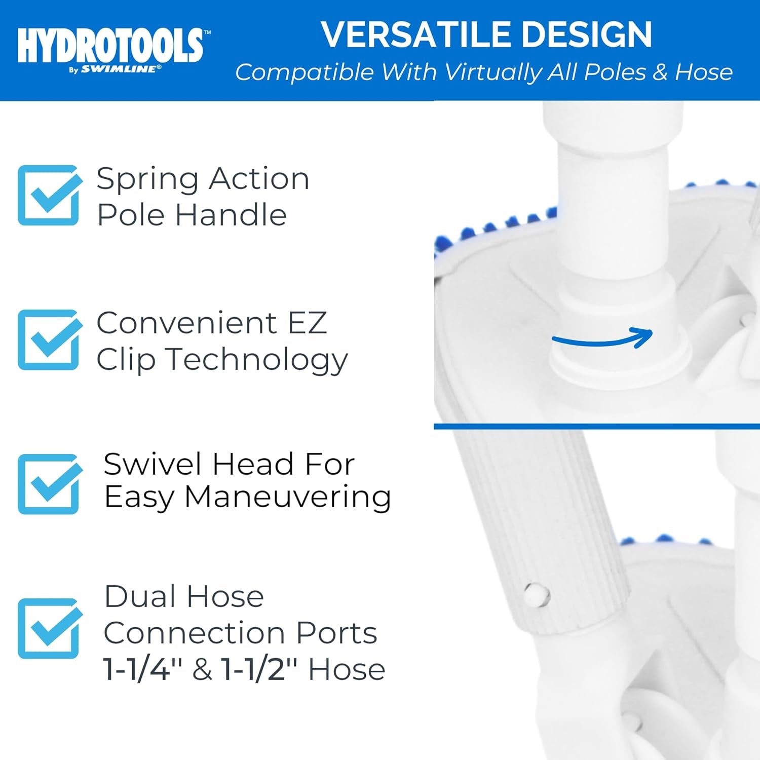 This vacuum has a versatile design and is compatible with virtually all poles and hoses. It has a spring action pole handle, convenient EZ clip technology, a swivel head for easy maneuvering. It fits dual hose connection ports that are 1 ½" and 1¼" hoses.