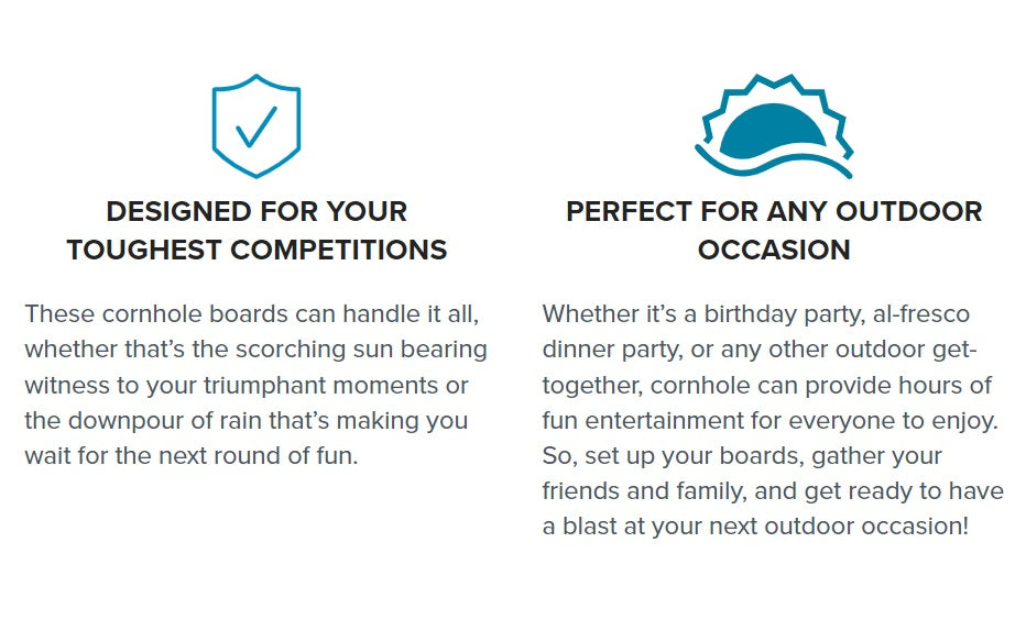 Designed for toughest competitions. These cornhole boards can handle it all, whether that's the scorching sun bearing witness to your triumphant moments or the downpour of rain that's making you wait for the next round of fun. Perfect for any outdoor occasion. Whether it's a birthday party, al-fresco dinner party or any other outdoor get-together, cornhole can provide hours of fun entertainment for everyone to enjoy. So set up your boards, gather your friends and family, and get ready to have a blast.
