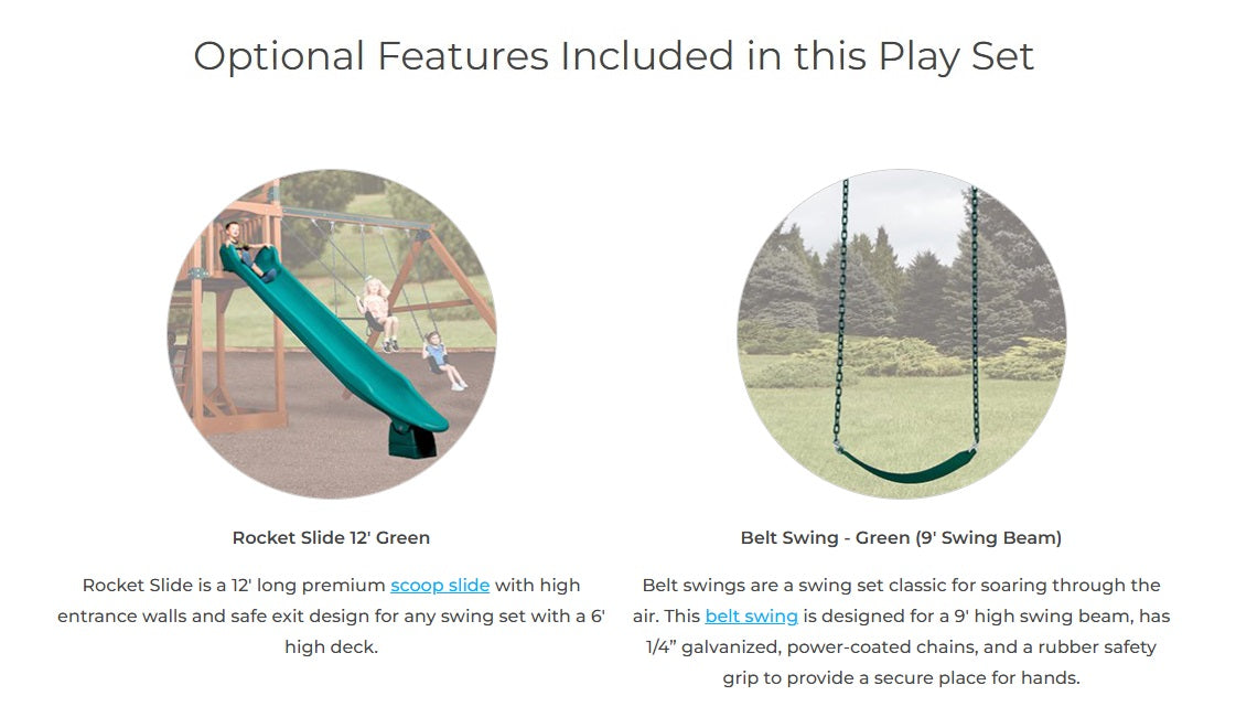 Optional features included in this play set: Rocket Slide 12' Green - a 12' long premium scoop slide with high entrance walls and safe exit design for any swing set with a 6' high deck. Belt Swing - Designed for a 9' high swing beam, has 1/4" galvanized, powder-coated chains and a rubber safety grip to provide a secure place for hands.
