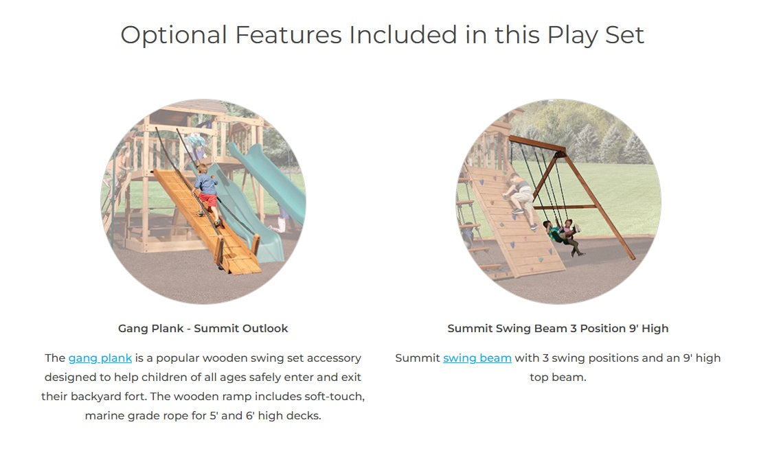 Optional features included in this play set: Gang Plank - a popular wooden swing set accessory designed to help children of all ages safely enter and exit the fort. The wooden ramp includes a soft-touch, marine grade rope for 5' and 6' high decks. Swing Beam - With 3 swing positions and an 9' high top beam.
