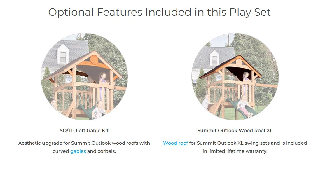 Optional features included in this play set: SO/TP Loft Gable Kit - Aesthetic update for Summit Outlook wood roofs with curved gables and corbels. Wood Roof - included in limited lifetime warranty.
