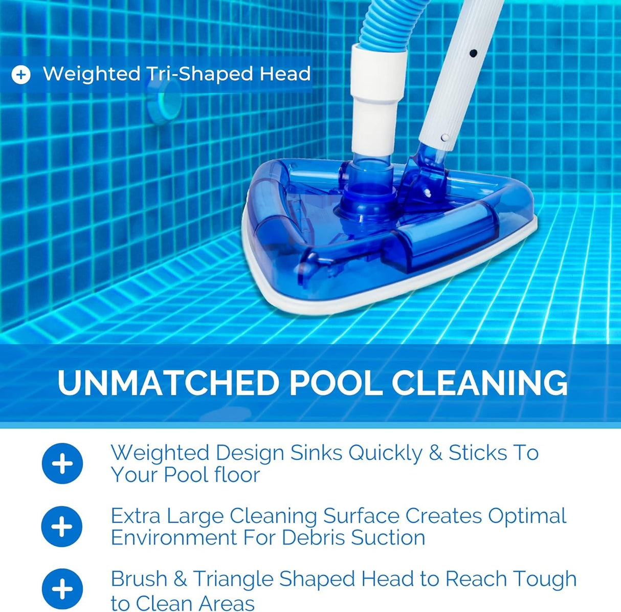 This vacuum has a weighted tri-shaped head for unmatched pool cleaning. It's weighted design sinks quickly and sticks to your pool floor. Its extra large cleaning surface creates optimal environment for debris suction. The brush and triangle shaped head reaches tough to clean areas.