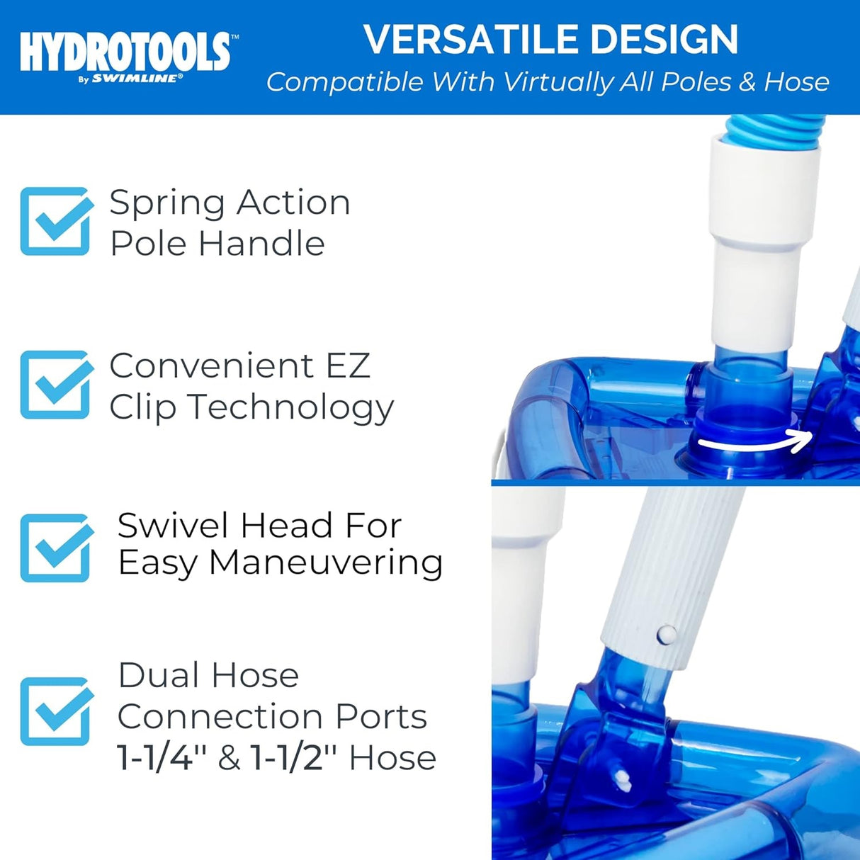 This vacuum has a versatile design and is compatible with virtually all poles and hoses. It has a spring action pole handle, convenient EZ clip technology, a swivel head for easy maneuvering and fits dual connection port hoses that measure 1 ½" and 1 ¼".