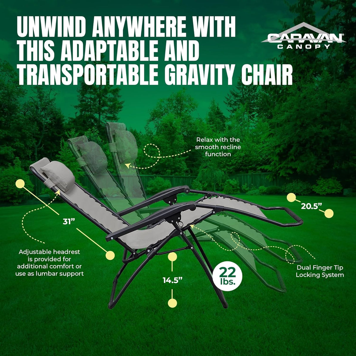 Unwind anywhere with this adaptable and transportable Gravity Chair. The adjustable headrest measures 31 inches and is provided for additional comfort or for use as lumbar support. Relax with the smooth recline function. The dual finger tip locking system to the bottom of the chair measures 14.5 inches. The width of the footrest measures 20.5 inches. The chair itself weighs 22 pounds.
