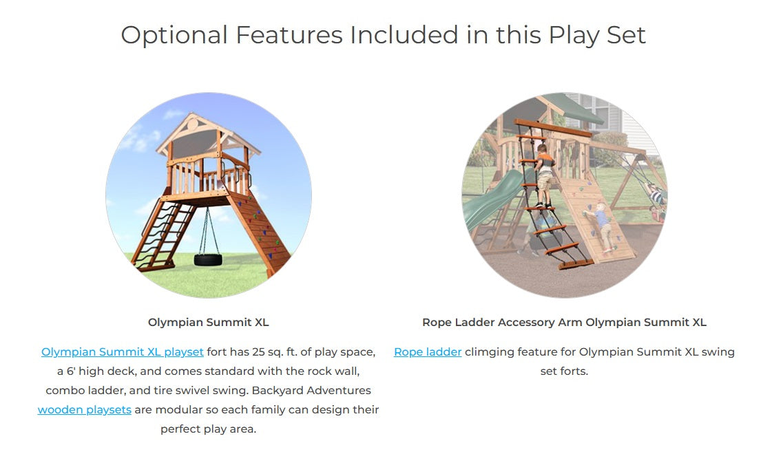 Optional features included in this play set: This XL playset fort has 25 sq. ft. of play space, a 6' high deck and comes standard with the rock wall, combo ladder and tire swivel swing. Backyard Adventures playsets are modular so each family can design their perfect play area. Rope Ladder - Climbing feature for Olympian Summit  XL swing set forts.